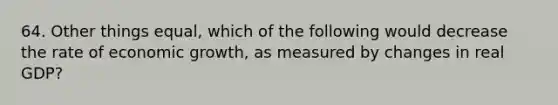 64. Other things equal, which of the following would decrease the rate of economic growth, as measured by changes in real GDP?