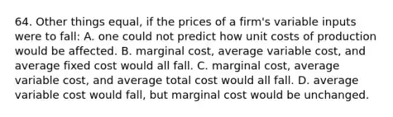 64. Other things equal, if the prices of a firm's variable inputs were to fall: A. one could not predict how unit <a href='https://www.questionai.com/knowledge/kzqMcQVVHj-costs-of-production' class='anchor-knowledge'>costs of production</a> would be affected. B. <a href='https://www.questionai.com/knowledge/k8jPqJqxj8-marginal-cost' class='anchor-knowledge'>marginal cost</a>, average variable cost, and average fixed cost would all fall. C. marginal cost, average variable cost, and average total cost would all fall. D. average variable cost would fall, but marginal cost would be unchanged.