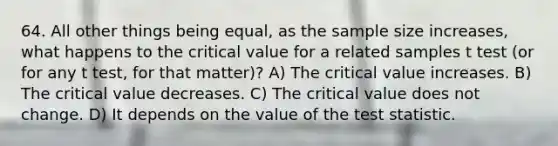 64. All other things being equal, as the sample size increases, what happens to the critical value for a related samples t test (or for any t test, for that matter)? A) The critical value increases. B) The critical value decreases. C) The critical value does not change. D) It depends on the value of <a href='https://www.questionai.com/knowledge/kzeQt8hpQB-the-test-statistic' class='anchor-knowledge'>the test statistic</a>.