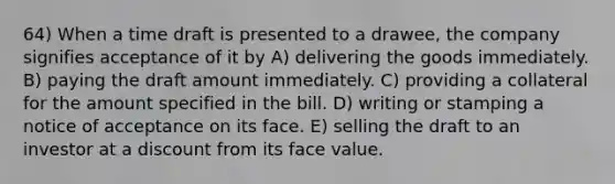 64) When a time draft is presented to a drawee, the company signifies acceptance of it by A) delivering the goods immediately. B) paying the draft amount immediately. C) providing a collateral for the amount specified in the bill. D) writing or stamping a notice of acceptance on its face. E) selling the draft to an investor at a discount from its face value.