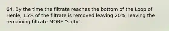 64. By the time the filtrate reaches the bottom of the Loop of Henle, 15% of the filtrate is removed leaving 20%, leaving the remaining filtrate MORE "salty".