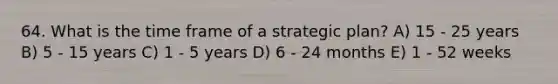 64. What is the time frame of a strategic plan? A) 15 - 25 years B) 5 - 15 years C) 1 - 5 years D) 6 - 24 months E) 1 - 52 weeks