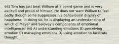 64) Tom has just beat William at a board game and is very excited and proud of himself. He does not want William to feel badly though so he suppresses his behavioural display of happiness. In doing so, he is displaying an understanding of which of Mayer and Salovey's components of emotional intelligence? 64) A) understanding emotions B) perceiving emotion C) managing emotions D) using emotion to facilitate thought