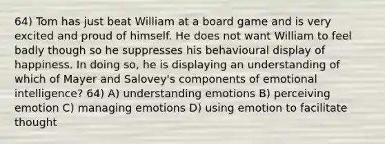 64) Tom has just beat William at a board game and is very excited and proud of himself. He does not want William to feel badly though so he suppresses his behavioural display of happiness. In doing so, he is displaying an understanding of which of Mayer and Salovey's components of emotional intelligence? 64) A) understanding emotions B) perceiving emotion C) managing emotions D) using emotion to facilitate thought