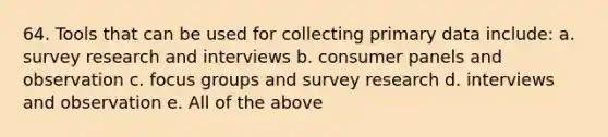 64. Tools that can be used for collecting primary data include: a. survey research and interviews b. consumer panels and observation c. focus groups and survey research d. interviews and observation e. All of the above