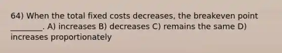 64) When the total fixed costs decreases, the breakeven point ________. A) increases B) decreases C) remains the same D) increases proportionately