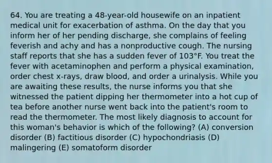 64. You are treating a 48-year-old housewife on an inpatient medical unit for exacerbation of asthma. On the day that you inform her of her pending discharge, she complains of feeling feverish and achy and has a nonproductive cough. The nursing staff reports that she has a sudden fever of 103°F. You treat the fever with acetaminophen and perform a physical examination, order chest x-rays, draw blood, and order a urinalysis. While you are awaiting these results, the nurse informs you that she witnessed the patient dipping her thermometer into a hot cup of tea before another nurse went back into the patient's room to read the thermometer. The most likely diagnosis to account for this woman's behavior is which of the following? (A) conversion disorder (B) factitious disorder (C) hypochondriasis (D) malingering (E) somatoform disorder