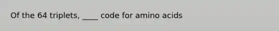 Of the 64 triplets, ____ code for amino acids