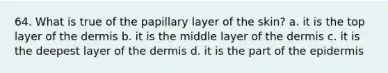 64. What is true of the papillary layer of the skin? a. it is the top layer of the dermis b. it is the middle layer of the dermis c. it is the deepest layer of the dermis d. it is the part of the epidermis