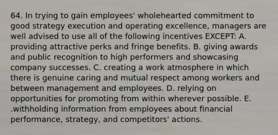 64. In trying to gain employees' wholehearted commitment to good strategy execution and operating excellence, managers are well advised to use all of the following incentives EXCEPT: A. providing attractive perks and fringe benefits. B. giving awards and public recognition to high performers and showcasing company successes. C. creating a work atmosphere in which there is genuine caring and mutual respect among workers and between management and employees. D. relying on opportunities for promoting from within wherever possible. E. .withholding information from employees about financial performance, strategy, and competitors' actions.