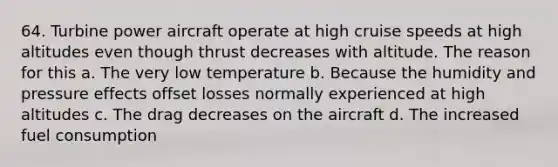 64. Turbine power aircraft operate at high cruise speeds at high altitudes even though thrust decreases with altitude. The reason for this a. The very low temperature b. Because the humidity and pressure effects offset losses normally experienced at high altitudes c. The drag decreases on the aircraft d. The increased fuel consumption