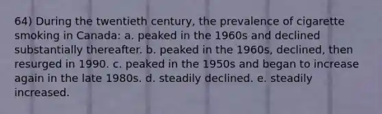 64) During the twentieth century, the prevalence of cigarette smoking in Canada: a. peaked in the 1960s and declined substantially thereafter. b. peaked in the 1960s, declined, then resurged in 1990. c. peaked in the 1950s and began to increase again in the late 1980s. d. steadily declined. e. steadily increased.