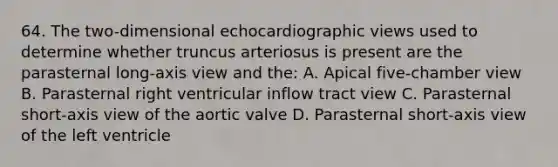 64. The two-dimensional echocardiographic views used to determine whether truncus arteriosus is present are the parasternal long-axis view and the: A. Apical five-chamber view B. Parasternal right ventricular inflow tract view C. Parasternal short-axis view of the aortic valve D. Parasternal short-axis view of the left ventricle