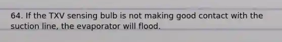 64. If the TXV sensing bulb is not making good contact with the suction line, the evaporator will flood.