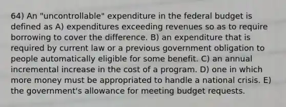 64) An "uncontrollable" expenditure in <a href='https://www.questionai.com/knowledge/kS29NErBPI-the-federal-budget' class='anchor-knowledge'>the federal budget</a> is defined as A) expenditures exceeding revenues so as to require borrowing to cover the difference. B) an expenditure that is required by current law or a previous government obligation to people automatically eligible for some benefit. C) an annual incremental increase in the cost of a program. D) one in which more money must be appropriated to handle a national crisis. E) the government's allowance for meeting budget requests.