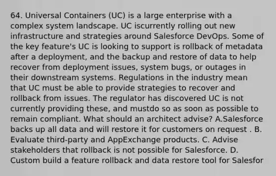 64. Universal Containers (UC) is a large enterprise with a complex system landscape. UC iscurrently rolling out new infrastructure and strategies around Salesforce DevOps. Some of the key feature's UC is looking to support is rollback of metadata after a deployment, and the backup and restore of data to help recover from deployment issues, system bugs, or outages in their downstream systems. Regulations in the industry mean that UC must be able to provide strategies to recover and rollback from issues. The regulator has discovered UC is not currently providing these, and mustdo so as soon as possible to remain compliant. What should an architect advise? A.Salesforce backs up all data and will restore it for customers on request . B. Evaluate third-party and AppExchange products. C. Advise stakeholders that rollback is not possible for Salesforce. D. Custom build a feature rollback and data restore tool for Salesfor