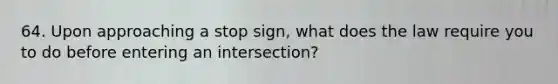 64. Upon approaching a stop sign, what does the law require you to do before entering an intersection?