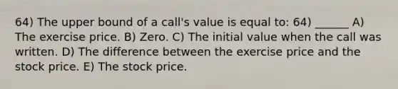 64) The upper bound of a call's value is equal to: 64) ______ A) The exercise price. B) Zero. C) The initial value when the call was written. D) The difference between the exercise price and the stock price. E) The stock price.