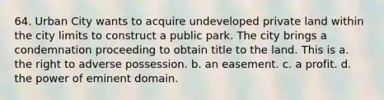 64. Urban City wants to acquire undeveloped private land within the city limits to construct a public park. The city brings a condemnation proceeding to obtain title to the land. This is a. the right to adverse possession. b. an easement. c. a profit. d. the power of eminent domain.