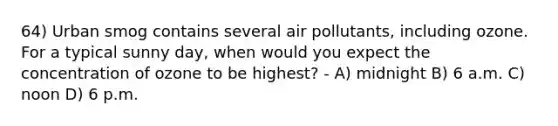 64) Urban smog contains several air pollutants, including ozone. For a typical sunny day, when would you expect the concentration of ozone to be highest? - A) midnight B) 6 a.m. C) noon D) 6 p.m.