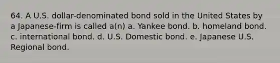 64. A U.S. dollar-denominated bond sold in the United States by a Japanese-firm is called a(n) a. Yankee bond. b. homeland bond. c. international bond. d. U.S. Domestic bond. e. Japanese U.S. Regional bond.