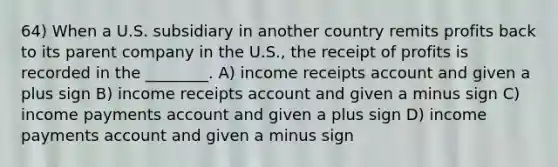 64) When a U.S. subsidiary in another country remits profits back to its parent company in the U.S., the receipt of profits is recorded in the ________. A) income receipts account and given a plus sign B) income receipts account and given a minus sign C) income payments account and given a plus sign D) income payments account and given a minus sign