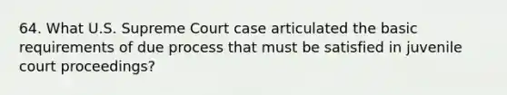 64. What U.S. Supreme Court case articulated the basic requirements of due process that must be satisfied in juvenile court proceedings?