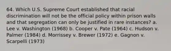 64. Which U.S. Supreme Court established that racial discrimination will not be the official policy within prison walls and that segregation can only be justified in rare instances? a. Lee v. Washington (1968) b. Cooper v. Pate (1964) c. Hudson v. Palmer (1984) d. Morrissey v. Brewer (1972) e. Gagnon v. Scarpelli (1973)