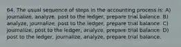 64. The usual sequence of steps in the accounting process is: A) journalize, analyze, post to the ledger, prepare trial balance. B) analyze, journalize, post to the ledger, prepare trial balance. C) journalize, post to the ledger, analyze, prepare trial balance. D) post to the ledger, journalize, analyze, prepare trial balance.