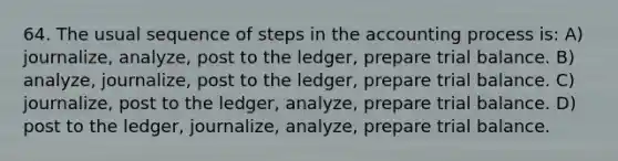 64. The usual sequence of steps in the accounting process is: A) journalize, analyze, post to the ledger, prepare trial balance. B) analyze, journalize, post to the ledger, prepare trial balance. C) journalize, post to the ledger, analyze, prepare trial balance. D) post to the ledger, journalize, analyze, prepare trial balance.