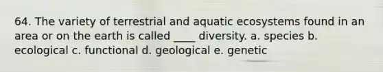 64. The variety of terrestrial and aquatic ecosystems found in an area or on the earth is called ____ diversity. a. species b. ecological c. functional d. geological e. genetic