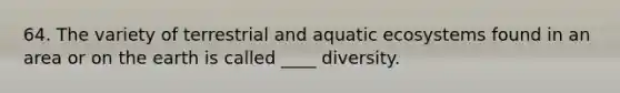 64. The variety of terrestrial and aquatic ecosystems found in an area or on the earth is called ____ diversity.