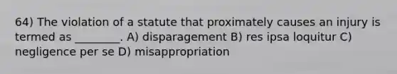 64) The violation of a statute that proximately causes an injury is termed as ________. A) disparagement B) res ipsa loquitur C) negligence per se D) misappropriation