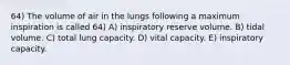 64) The volume of air in the lungs following a maximum inspiration is called 64) A) inspiratory reserve volume. B) tidal volume. C) total lung capacity. D) vital capacity. E) inspiratory capacity.