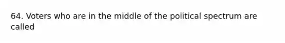 64. Voters who are in the middle of the political spectrum are called