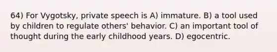 64) For Vygotsky, private speech is A) immature. B) a tool used by children to regulate others' behavior. C) an important tool of thought during the early childhood years. D) egocentric.