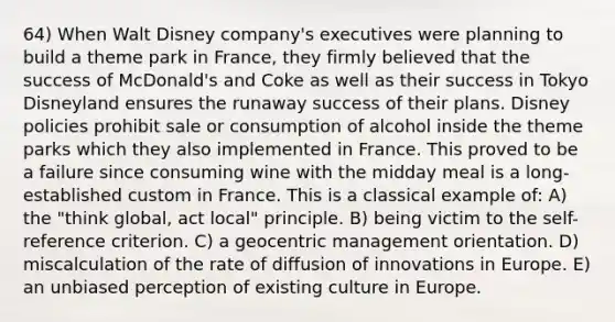 64) When Walt Disney company's executives were planning to build a theme park in France, they firmly believed that the success of McDonald's and Coke as well as their success in Tokyo Disneyland ensures the runaway success of their plans. Disney policies prohibit sale or consumption of alcohol inside the theme parks which they also implemented in France. This proved to be a failure since consuming wine with the midday meal is a long-established custom in France. This is a classical example of: A) the "think global, act local" principle. B) being victim to the self-reference criterion. C) a geocentric management orientation. D) miscalculation of the rate of diffusion of innovations in Europe. E) an unbiased perception of existing culture in Europe.