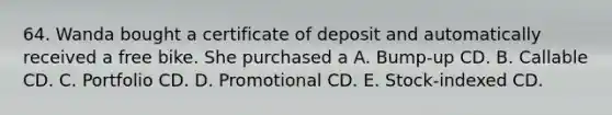 64. Wanda bought a certificate of deposit and automatically received a free bike. She purchased a A. Bump-up CD. B. Callable CD. C. Portfolio CD. D. Promotional CD. E. Stock-indexed CD.