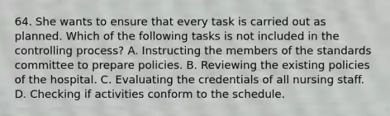 64. She wants to ensure that every task is carried out as planned. Which of the following tasks is not included in the controlling process? A. Instructing the members of the standards committee to prepare policies. B. Reviewing the existing policies of the hospital. C. Evaluating the credentials of all nursing staff. D. Checking if activities conform to the schedule.