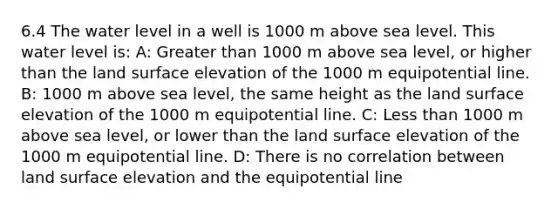 6.4 The water level in a well is 1000 m above sea level. This water level is: A: Greater than 1000 m above sea level, or higher than the land surface elevation of the 1000 m equipotential line. B: 1000 m above sea level, the same height as the land surface elevation of the 1000 m equipotential line. C: Less than 1000 m above sea level, or lower than the land surface elevation of the 1000 m equipotential line. D: There is no correlation between land surface elevation and the equipotential line