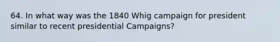 64. In what way was the 1840 Whig campaign for president similar to recent presidential Campaigns?