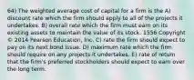 64) The weighted average cost of capital for a firm is the A) discount rate which the firm should apply to all of the projects it undertakes. B) overall rate which the firm must earn on its existing assets to maintain the value of its stock. 1556 Copyright © 2014 Pearson Education, Inc. C) rate the firm should expect to pay on its next bond issue. D) maximum rate which the firm should require on any projects it undertakes. E) rate of return that the firm's preferred stockholders should expect to earn over the long term.