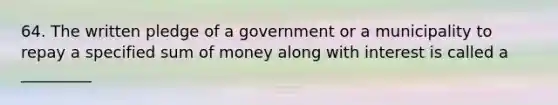 64. The written pledge of a government or a municipality to repay a specified sum of money along with interest is called a _________