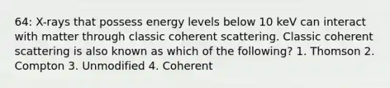 64: X-rays that possess energy levels below 10 keV can interact with matter through classic coherent scattering. Classic coherent scattering is also known as which of the following? 1. Thomson 2. Compton 3. Unmodified 4. Coherent