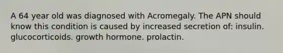 A 64 year old was diagnosed with Acromegaly. The APN should know this condition is caused by increased secretion of: insulin. glucocorticoids. growth hormone. prolactin.