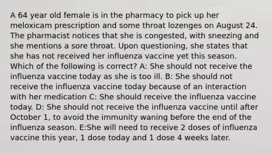 A 64 year old female is in the pharmacy to pick up her meloxicam prescription and some throat lozenges on August 24. The pharmacist notices that she is congested, with sneezing and she mentions a sore throat. Upon questioning, she states that she has not received her influenza vaccine yet this season. Which of the following is correct? A: She should not receive the influenza vaccine today as she is too ill. B: She should not receive the influenza vaccine today because of an interaction with her medication C: She should receive the influenza vaccine today. D: She should not receive the influenza vaccine until after October 1, to avoid the immunity waning before the end of the influenza season. E:She will need to receive 2 doses of influenza vaccine this year, 1 dose today and 1 dose 4 weeks later.