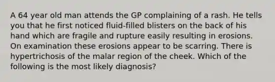 A 64 year old man attends the GP complaining of a rash. He tells you that he first noticed fluid-filled blisters on the back of his hand which are fragile and rupture easily resulting in erosions. On examination these erosions appear to be scarring. There is hypertrichosis of the malar region of the cheek. Which of the following is the most likely diagnosis?