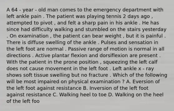 A 64 - year - old man comes to the emergency department with left ankle pain . The patient was playing tennis 2 days ago , attempted to pivot , and felt a sharp pain in his ankle . He has since had difficulty walking and stumbled on the stairs yesterday . On examination , the patient can bear weight , but it is painful . There is diffuse swelling of the ankle . Pulses and sensation in the left foot are normal . Passive range of motion is normal in all directions . Active plantar flexion and dorsiflexion are present . With the patient in the prone position , squeezing the left calf does not cause movement in the left foot . Left ankle x - ray shows soft tissue swelling but no fracture . Which of the following will be most impaired on physical examination ? A. Eversion of the left foot against resistance B. Inversion of the left foot against resistance C. Walking heel to toe D. Walking on the heel of the left foo