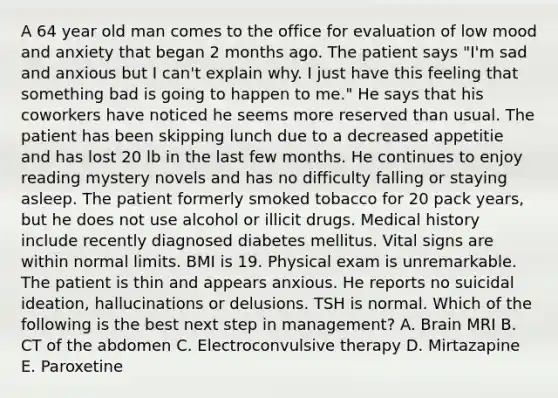 A 64 year old man comes to the office for evaluation of low mood and anxiety that began 2 months ago. The patient says "I'm sad and anxious but I can't explain why. I just have this feeling that something bad is going to happen to me." He says that his coworkers have noticed he seems more reserved than usual. The patient has been skipping lunch due to a decreased appetitie and has lost 20 lb in the last few months. He continues to enjoy reading mystery novels and has no difficulty falling or staying asleep. The patient formerly smoked tobacco for 20 pack years, but he does not use alcohol or illicit drugs. Medical history include recently diagnosed diabetes mellitus. Vital signs are within normal limits. BMI is 19. Physical exam is unremarkable. The patient is thin and appears anxious. He reports no suicidal ideation, hallucinations or delusions. TSH is normal. Which of the following is the best next step in management? A. Brain MRI B. CT of the abdomen C. Electroconvulsive therapy D. Mirtazapine E. Paroxetine