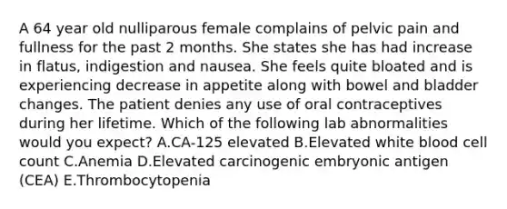 A 64 year old nulliparous female complains of pelvic pain and fullness for the past 2 months. She states she has had increase in flatus, indigestion and nausea. She feels quite bloated and is experiencing decrease in appetite along with bowel and bladder changes. The patient denies any use of oral contraceptives during her lifetime. Which of the following lab abnormalities would you expect? A.CA-125 elevated B.Elevated white blood cell count C.Anemia D.Elevated carcinogenic embryonic antigen (CEA) E.Thrombocytopenia